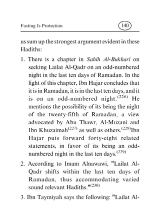 us sum up the strongest argument evident in these
Hadiths:
1. There is a chapter in Sahih Al-Bukhari on
seeking Lailat Al-Qadr on an odd-numbered
night in the last ten days of Ramadan. In the
light of this chapter, Ibn Hajar concludes that
itisinRamadan,itisinthelasttendays,andit
is on an odd-numbered night.(226)
He
mentions the possibility of its being the night
of the twenty-fifth of Ramadan, a view
advocated by Abu Thawr, Al-Muzani and
Ibn Khuzaimah(227)
as well as others.(228)
Ibn
Hajar puts forward forty-eight related
statements, in favor of its being an odd-
numbered night in the last ten days.(229)
2. According to Imam Alnawawi, "Lailat Al-
Qadr shifts within the last ten days of
Ramadan, thus accommodating varied
sound relevant Hadiths."(230)
3. Ibn Taymiyah says the following: "Lailat Al-
Fasting Is Protection 140
 