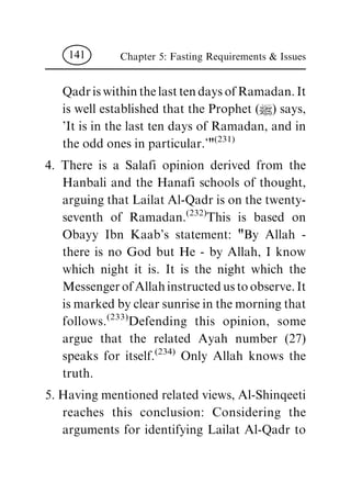 QadriswithinthelasttendaysofRamadan.It
is well established that the Prophet (|) says,
'It is in the last ten days of Ramadan, and in
the odd ones in particular.'"(231)
4. There is a Salafi opinion derived from the
Hanbali and the Hanafi schools of thought,
arguing that Lailat Al-Qadr is on the twenty-
seventh of Ramadan.(232)This is based on
Obayy Ibn Kaab's statement: "By Allah -
there is no God but He - by Allah, I know
which night it is. It is the night which the
MessengerofAllahinstructedustoobserve.It
ismarkedbyclearsunriseinthemorningthat
follows.(233)Defending this opinion, some
argue that the related Ayah number (27)
speaks for itself.(234) Only Allah knows the
truth.
5. Having mentioned related views, Al-Shinqeeti
reaches this conclusion: Considering the
arguments for identifying Lailat Al-Qadr to
Chapter 5: Fasting Requirements & Issues141
 