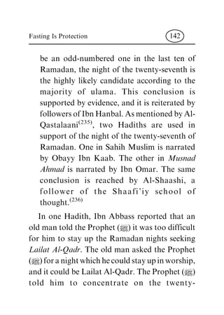 be an odd-numbered one in the last ten of
Ramadan, the night of the twenty-seventh is
the highly likely candidate according to the
majority of ulama. This conclusion is
supported by evidence, and it is reiterated by
followers of Ibn Hanbal. As mentioned by Al-
Qastalaani(235)
, two Hadiths are used in
support of the night of the twenty-seventh of
Ramadan. One in Sahih Muslim is narrated
by Obayy Ibn Kaab. The other in Musnad
Ahmad is narrated by Ibn Omar. The same
conclusion is reached by Al-Shaashi, a
follower of the Shaafi'iy school of
thought.(236)
In one Hadith, Ibn Abbass reported that an
old man told the Prophet (|) it was too difficult
for him to stay up the Ramadan nights seeking
Lailat Al-Qadr. The old man asked the Prophet
(|)foranightwhichhecouldstayupinworship,
and it could be Lailat Al-Qadr. The Prophet (|)
told him to concentrate on the twenty-
Fasting Is Protection 142
 