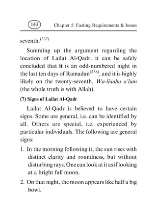 seventh.
(237)
Summing up the argument regarding the
location of Lailat Al-Qadr, it can be safely
concluded that it is an odd-numbered night in
the last ten days of Ramadan
(238)
, and it is highly
likely on the twenty-seventh. Wa-llaahu a'lam
(the whole truth is with Allah).
(7) Signs of Lailat Al-Qadr
Lailat Al-Qadr is believed to have certain
signs. Some are general, i.e. can be identified by
all. Others are special, i.e. experienced by
particular individuals. The following are general
signs:
1. In the morning following it, the sun rises with
distinct clarity and roundness, but without
disturbing rays. One can look at it as if looking
at a bright full moon.
2. On that night, the moon appears like half a big
bowl.
Chapter 5: Fasting Requirements & Issues143
 