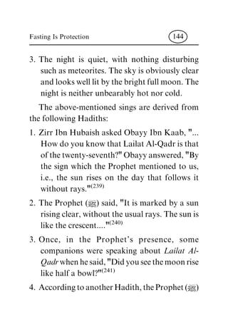 3. The night is quiet, with nothing disturbing
such as meteorites. The sky is obviously clear
and looks well lit by the bright full moon. The
night is neither unbearably hot nor cold.
The above-mentioned sings are derived from
the following Hadiths:
1. Zirr Ibn Hubaish asked Obayy Ibn Kaab, "...
How do you know that Lailat Al-Qadr is that
of the twenty-seventh?" Obayy answered, "By
the sign which the Prophet mentioned to us,
i.e., the sun rises on the day that follows it
without rays."(239)
2. The Prophet (|) said, "It is marked by a sun
rising clear, without the usual rays. The sun is
like the crescent...."(240)
3. Once, in the Prophet's presence, some
companions were speaking about Lailat Al-
Qadrwhen he said, "Did you see the moon rise
like half a bowl?"(241)
4. According to another Hadith, the Prophet (|)
Fasting Is Protection 144
 