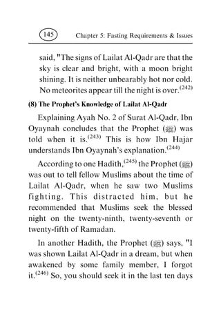 said, "The signs of Lailat Al-Qadr are that the
sky is clear and bright, with a moon bright
shining. It is neither unbearably hot nor cold.
No meteorites appear till the night is over.
(242)
(8) The Prophet's Knowledge of Lailat Al-Qadr
Explaining Ayah No. 2 of Surat Al-Qadr, Ibn
Oyaynah concludes that the Prophet (|) was
told when it is.
(243)
This is how Ibn Hajar
understands Ibn Oyaynah's explanation.
(244)
According to one Hadith,
(245)
the Prophet (|)
was out to tell fellow Muslims about the time of
Lailat Al-Qadr, when he saw two Muslims
fighting. This distracted him, but he
recommended that Muslims seek the blessed
night on the twenty-ninth, twenty-seventh or
twenty-fifth of Ramadan.
In another Hadith, the Prophet (|) says, "I
was shown Lailat Al-Qadr in a dream, but when
awakened by some family member, I forgot
it.
(246)
So, you should seek it in the last ten days
Chapter 5: Fasting Requirements & Issues145
 