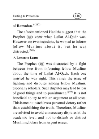 of Ramadan."(247)
The aforementioned Hadiths suggest that the
Prophet (|) knew when Lailat Al-Qadr was.
However, on two occasions, he wanted to inform
fellow Muslims about it, but he was
distracted.(248)
A Lesson to Learn
The Prophet (|) was distracted by a fight
between two from informing fellow Muslims
about the time of Lailat Al-Qadr. Each one
insisted he was right. This raises the issue of
fighting and disputes among fellow Muslims,
especiallyscholars.Suchdisputesmayleadtoloss
of good things and to punishment.(249)
It is not
beneficial to try to win an argument at all costs.
This is meant to achieve a personal victory rather
than establishing the truth. Therefore, Muslims
are advised to avoid unnecessary disputes at the
academic level, and not to disturb or distract
Muslim scholars from urgent issues.
Fasting Is Protection 146
 