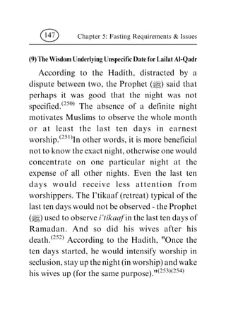 (9) The Wisdom Underlying Unspecific Date for Lailat Al-Qadr
According to the Hadith, distracted by a
dispute between two, the Prophet (|) said that
perhaps it was good that the night was not
specified.(250) The absence of a definite night
motivates Muslims to observe the whole month
or at least the last ten days in earnest
worship.(251)In other words, it is more beneficial
nottoknowtheexactnight,otherwiseonewould
concentrate on one particular night at the
expense of all other nights. Even the last ten
days would receive less attention from
worshippers. The I'tikaaf (retreat) typical of the
lasttendayswouldnotbeobserved-theProphet
(|)usedtoobservei'tikaaf inthelasttendaysof
Ramadan. And so did his wives after his
death.(252) According to the Hadith, "Once the
ten days started, he would intensify worship in
seclusion,stayupthenight(inworship)andwake
his wives up (for the same purpose)."(253)(254)
Chapter 5: Fasting Requirements & Issues147
 