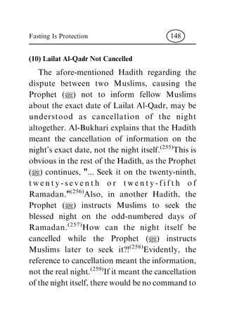 (10) Lailat Al-Qadr Not Cancelled
The afore-mentioned Hadith regarding the
dispute between two Muslims, causing the
Prophet (|) not to inform fellow Muslims
about the exact date of Lailat Al-Qadr, may be
understood as cancellation of the night
altogether. Al-Bukhari explains that the Hadith
meant the cancellation of information on the
night's exact date, not the night itself.(255)
This is
obvious in the rest of the Hadith, as the Prophet
(|) continues, "... Seek it on the twenty-ninth,
twenty-seventh or twenty-fifth of
Ramadan."(256)
Also, in another Hadith, the
Prophet (|) instructs Muslims to seek the
blessed night on the odd-numbered days of
Ramadan.(257)
How can the night itself be
cancelled while the Prophet (|) instructs
Muslims later to seek it?!(258)Evidently, the
reference to cancellation meant the information,
not the real night.(259)
If it meant the cancellation
ofthenightitself,therewouldbenocommandto
Fasting Is Protection 148
 