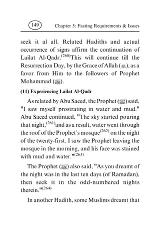 seek it al all. Related Hadiths and actual
occurrence of signs affirm the continuation of
Lailat Al-Qadr.
(260)
This will continue till the
Resurrection Day, by the Grace of Allah (N), as a
favor from Him to the followers of Prophet
Mohammad (|).
(11) Experiencing Lailat Al-Qadr
As related by Abu Saeed, the Prophet (|) said,
"I saw myself prostrating in water and mud."
Abu Saeed continued, "The sky started pouring
that night,
(261)
and as a result, water went through
the roof of the Prophet's mosque
(262)
on the night
of the twenty-first. I saw the Prophet leaving the
mosque in the morning, and his face was stained
with mud and water."
(263)
The Prophet (|) also said, "As you dreamt of
the night was in the last ten days (of Ramadan),
then seek it in the odd-numbered nights
therein."
(264)
In another Hadith, some Muslims dreamt that
Chapter 5: Fasting Requirements & Issues149
 