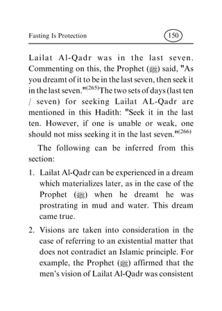 Lailat Al-Qadr was in the last seven.
Commenting on this, the Prophet (|) said, "As
youdreamtofittobeinthelastseven,thenseekit
inthelastseven."(265)
Thetwosetsofdays(lastten
/ seven) for seeking Lailat AL-Qadr are
mentioned in this Hadith: "Seek it in the last
ten. However, if one is unable or weak, one
should not miss seeking it in the last seven."(266)
The following can be inferred from this
section:
1. Lailat Al-Qadr can be experienced in a dream
which materializes later, as in the case of the
Prophet (|) when he dreamt he was
prostrating in mud and water. This dream
came true.
2. Visions are taken into consideration in the
case of referring to an existential matter that
does not contradict an Islamic principle. For
example, the Prophet (|) affirmed that the
men's vision of Lailat Al-Qadr was consistent
Fasting Is Protection 150
 