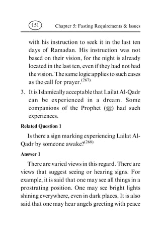 with his instruction to seek it in the last ten
days of Ramadan. His instruction was not
based on their vision, for the night is already
locatedinthelastten,eveniftheyhadnothad
thevision.Thesamelogicappliestosuchcases
as the call for prayer.(267)
3. ItisIslamicallyacceptablethatLailatAl-Qadr
can be experienced in a dream. Some
companions of the Prophet (|) had such
experiences.
Related Question 1
IsthereasignmarkingexperiencingLailatAl-
Qadr by someone awake?(268)
Answer 1
Therearevariedviewsinthisregard.Thereare
views that suggest seeing or hearing signs. For
example, it is said that one may see all things in a
prostrating position. One may see bright lights
shiningeverywhere,evenindarkplaces.Itisalso
saidthatonemayhearangelsgreetingwithpeace
Chapter 5: Fasting Requirements & Issues151
 