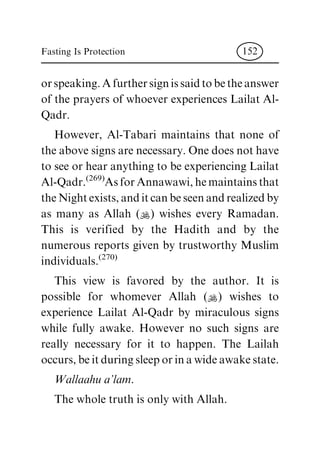 orspeaking.Afurthersignissaidtobetheanswer
of the prayers of whoever experiences Lailat Al-
Qadr.
However, Al-Tabari maintains that none of
the above signs are necessary. One does not have
to see or hear anything to be experiencing Lailat
Al-Qadr.(269)
Asfor Annawawi, hemaintainsthat
the Night exists, anditcan beseen andrealized by
as many as Allah (N) wishes every Ramadan.
This is verified by the Hadith and by the
numerous reports given by trustworthy Muslim
individuals.(270)
This view is favored by the author. It is
possible for whomever Allah (N) wishes to
experience Lailat Al-Qadr by miraculous signs
while fully awake. However no such signs are
really necessary for it to happen. The Lailah
occurs, be it during sleep or in a wide awake state.
Wallaahua'lam.
The whole truth is only with Allah.
Fasting Is Protection 152
 