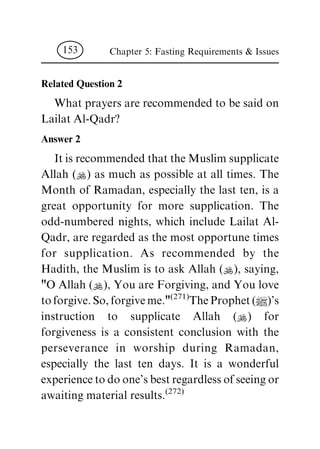 Related Question 2
Whatprayersarerecommendedtobesaidon
LailatAl-Qadr?
Answer 2
ItisrecommendedthattheMuslimsupplicate
Allah (N) as much as possible at all times. The
Month of Ramadan, especially the last ten, is a
great opportunity for more supplication. The
odd-numbered nights, which include Lailat Al-
Qadr,areregardedasthemostopportunetimes
for supplication. As recommended by the
Hadith, the Muslim is to ask Allah (N), saying,
"OAllah(N),YouareForgiving,andYoulove
toforgive.So,forgiveme."(271)TheProphet(|)'s
instruction to supplicate Allah (N) for
forgiveness is a consistent conclusion with the
perseverance in worship during Ramadan,
especially the last ten days. It is a wonderful
experiencetodoone'sbestregardlessofseeingor
awaitingmaterialresults.(272)
Chapter 5: Fasting Requirements & Issues153
 