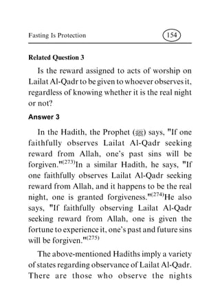 Related Question 3
Is the reward assigned to acts of worship on
Lailat Al-Qadr to be given to whoever observes it,
regardless of knowing whether it is the real night
or not?
Answer 3
In the Hadith, the Prophet (|) says, "If one
faithfully observes Lailat Al-Qadr seeking
reward from Allah, one's past sins will be
forgiven."
(273)
In a similar Hadith, he says, "If
one faithfully observes Lailat Al-Qadr seeking
reward from Allah, and it happens to be the real
night, one is granted forgiveness."
(274)
He also
says, "If faithfully observing Lailat Al-Qadr
seeking reward from Allah, one is given the
fortune to experience it, one's past and future sins
will be forgiven."
(275)
The above-mentioned Hadiths imply a variety
of states regarding observance of Lailat Al-Qadr.
There are those who observe the nights
Fasting Is Protection 154
 