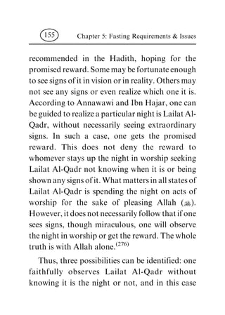 recommended in the Hadith, hoping for the
promised reward. Some may be fortunate enough
to see signs of it in vision or in reality. Others may
not see any signs or even realize which one it is.
According to Annawawi and Ibn Hajar, one can
be guided to realize a particular night is Lailat Al-
Qadr, without necessarily seeing extraordinary
signs. In such a case, one gets the promised
reward. This does not deny the reward to
whomever stays up the night in worship seeking
Lailat Al-Qadr not knowing when it is or being
shown any signs of it. What matters in all states of
Lailat Al-Qadr is spending the night on acts of
worship for the sake of pleasing Allah (N).
However, it does not necessarily follow that if one
sees signs, though miraculous, one will observe
the night in worship or get the reward. The whole
truth is with Allah alone.
(276)
Thus, three possibilities can be identified: one
faithfully observes Lailat Al-Qadr without
knowing it is the night or not, and in this case
Chapter 5: Fasting Requirements & Issues155
 