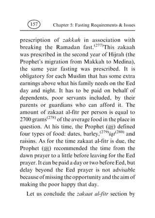 prescription of zakkah in association with
breaking the Ramadan fast.(277)
This zakaah
was prescribed in the second year of Hijrah (the
Prophet's migration from Makkah to Medina),
the same year fasting was prescribed. It is
obligatory for each Muslim that has some extra
earnings above what his family needs on the Eed
day and night. It has to be paid on behalf of
dependents, poor servants included, by their
parents or guardians who can afford it. The
amount of zakaat al-fitr per person is equal to
2700 grams(278)
of the average food in the place in
question. At his time, the Prophet (|) defined
four types of food: dates, barley,(279)
iqt
(280)
and
raisins. As for the time zakaat al-fitr is due, the
Prophet (|) recommended the time from the
dawn prayer to a little before leaving for the Eed
prayer.ItcanbepaidadayortwobeforeEed,but
delay beyond the Eed prayer is not advisable
becauseofmissingtheopportunityandtheaimof
making the poor happy that day.
Let us conclude the zakaat al-fitr section by
Chapter 5: Fasting Requirements & Issues157
 