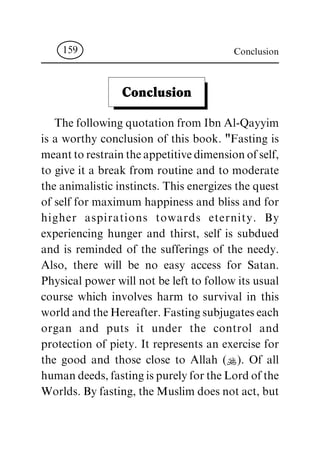 Conclusion
The following quotation from Ibn Al-Qayyim
is a worthy conclusion of this book. "Fasting is
meanttorestraintheappetitivedimensionofself,
to give it a break from routine and to moderate
the animalistic instincts. This energizes the quest
of self for maximum happiness and bliss and for
higher aspirations towards eternity. By
experiencing hunger and thirst, self is subdued
and is reminded of the sufferings of the needy.
Also, there will be no easy access for Satan.
Physical power will not be left to follow its usual
course which involves harm to survival in this
worldandtheHereafter.Fastingsubjugateseach
organ and puts it under the control and
protection of piety. It represents an exercise for
the good and those close to Allah (N). Of all
humandeeds,fastingispurelyfortheLordofthe
Worlds. By fasting, the Muslim does not act, but
Conclusion159
 