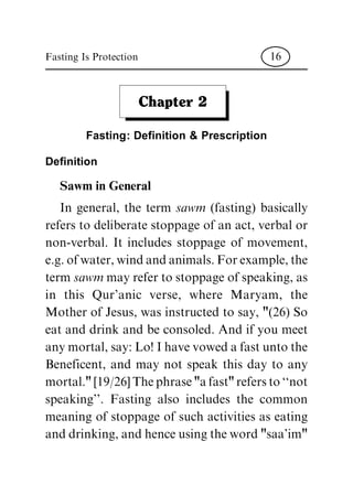 Chapter 2
Fasting: De®nition & Prescription
Definition
Sawm in General
In general, the term sawm (fasting) basically
refers to deliberate stoppage of an act, verbal or
non-verbal. It includes stoppage of movement,
e.g. of water, wind and animals. For example, the
term sawm may refer to stoppage of speaking, as
in this Qur'anic verse, where Maryam, the
Mother of Jesus, was instructed to say, "(26) So
eat and drink and be consoled. And if you meet
any mortal, say: Lo! I have vowed a fast unto the
Beneficent, and may not speak this day to any
mortal." [19/26] The phrase "a fast" refers to ``not
speaking''. Fasting also includes the common
meaning of stoppage of such activities as eating
and drinking, and hence using the word "saa'im"
Fasting Is Protection 16
 