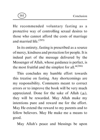 He recommended voluntary fasting as a
protective way of controlling sexual desires to
those who cannot afford the costs of marriage
and married life.(285)
Initsentirety,fastingisprescribedasasource
ofmercy,kindnessandprotectionforpeople.Itis
indeed part of the message delivered by the
MessengerofAllah,whoseguidanceisperfect,is
the most fruitfuland the simplest for all."(286)
This concludes my humble effort towards
this treatise on fasting. Any shortcomings are
my responsibility. Comments meant to correct
errors or to improve the book will be very much
appreciated. Done for the sake of Allah (N),
they will be rewarded. May Allah make my
intentions pure and reward me for the effort.
May He extend the reward to my parents and to
fellow believers. May He make me a means to
good.
May Allah's peace and blessings be upon
Conclusion161
 