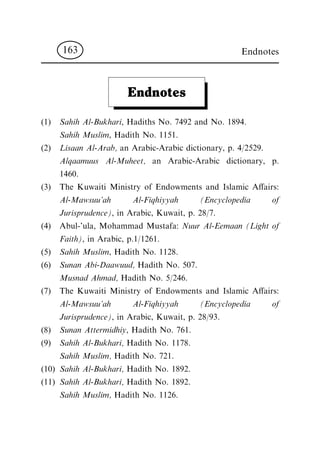 Endnotes
(1) Sahih Al-Bukhari, Hadiths No. 7492 and No. 1894.
Sahih Muslim, Hadith No. 1151.
(2) Lisaan Al-Arab, an Arabic-Arabic dictionary, p. 4/2529.
Alqaamuus Al-Muheet, an Arabic-Arabic dictionary, p.
1460.
(3) The Kuwaiti Ministry of Endowments and Islamic A€airs:
Al-Mawsuu'ah Al-Fiqhiyyah (Encyclopedia of
Jurisprudence), in Arabic, Kuwait, p. 28/7.
(4) Abul-'ula, Mohammad Mustafa: Nuur Al-Eemaan (Light of
Faith), in Arabic, p.1/1261.
(5) Sahih Muslim, Hadith No. 1128.
(6) Sunan Abi-Daawuud, Hadith No. 507.
Musnad Ahmad, Hadith No. 5/246.
(7) The Kuwaiti Ministry of Endowments and Islamic A€airs:
Al-Mawsuu'ah Al-Fiqhiyyah (Encyclopedia of
Jurisprudence), in Arabic, Kuwait, p. 28/93.
(8) Sunan Attermidhiy, Hadith No. 761.
(9) Sahih Al-Bukhari, Hadith No. 1178.
Sahih Muslim, Hadith No. 721.
(10) Sahih Al-Bukhari, Hadith No. 1892.
(11) Sahih Al-Bukhari, Hadith No. 1892.
Sahih Muslim, Hadith No. 1126.
Endnotes163
 