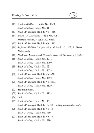 (12) Sahih al-Bukhari, Hadith No. 1949.
Sahih Muslim, Hadith No. 1145.
(13) Sahih Al-Bukhari, Hadith No. 1915.
(14) Sunan Abi-Daawuud, Hadith No. 506.
Musnad Ahmad, Hadith No. 3/460.
(15) Sahih Al-Bukhari, Hadith No. 1915.
(16) Tafsseer Al-Tabari, explanation of Ayah No. 187, in Surat
Al-Baqarah.
(17) Abul-'ula, Mohammad Mustafa: Nuur Al-Eemaan, p. 1/267.
(18) Sahih Muslim, Hadith No. 1916.
Sahih Muslim, Hadith No. 1090.
(19) Sahih Muslim, Hadith No. 621.
Sahih Muslim, Hadith No. 1093.
(20) Sahih Al-Bukhari, Hadith No. 623.
Sahih Muslim, Hadith No. 1092.
(21) Sahih Al-Bukhari, Hadith No. 2003.
Sahih Muslim, Hadith No. 1129.
(22) See Endnote11.
(23) Sahih Muslim, Hadith No. 1134.
(24) Ibid.
(25) Sahih Muslim, Hadith No. 16.
Sahih Al-Bukhari, Hadith No. 28 - fasting comes after hajj.
(26) Sahih Al-Bukhari, Hadith No. 38.
Sahih Muslim, Hadith No. 760.
(27) Sahih Al-Bukhari, Hadith No. 37.
Sahih Muslim, Hadith No. 759.
Fasting Is Protection 164
 