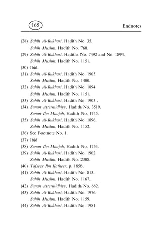 (28) Sahih Al-Bukhari, Hadith No. 35.
Sahih Muslim, Hadith No. 760.
(29) Sahih Al-Bukhari, Hadiths No. 7492 and No. 1894.
Sahih Muslim, Hadith No. 1151.
(30) Ibid.
(31) Sahih Al-Bukhari, Hadith No. 1905.
Sahih Muslim, Hadith No. 1400.
(32) Sahih Al-Bukhari, Hadith No. 1894.
Sahih Muslim, Hadith No. 1151.
(33) Sahih Al-Bukhari, Hadith No. 1903 .
(34) Sunan Attermidhiyy, Hadith No. 3519.
Sunan Ibn Maajah, Hadith No. 1745.
(35) Sahih Al-Bukhari, Hadith No. 1896.
Sahih Muslim, Hadith No. 1152.
(36) See Footnote No. 1.
(37) Ibid.
(38) Sunan Ibn Maajah, Hadith No. 1753.
(39) Sahih Al-Bukhari, Hadith No. 1902.
Sahih Muslim, Hadith No. 2308.
(40) Tafseer Ibn Katheer, p. 1858.
(41) Sahih Al-Bukhari, Hadith No. 813.
Sahih Muslim, Hadith No. 1167..
(42) Sunan Attermidhiyy, Hadith No. 682.
(43) Sahih Al-Bukhari, Hadith No. 1976.
Sahih Muslim, Hadith No. 1159.
(44) Sahih Al-Bukhari, Hadith No. 1981.
Endnotes165
 