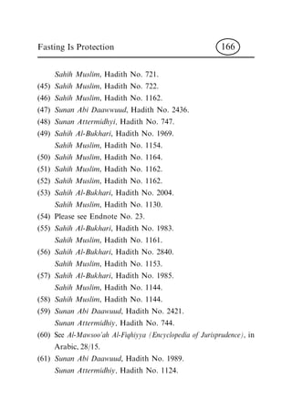 Sahih Muslim, Hadith No. 721.
(45) Sahih Muslim, Hadith No. 722.
(46) Sahih Muslim, Hadith No. 1162.
(47) Sunan Abi Daawwuud, Hadith No. 2436.
(48) Sunan Attermidhyi, Hadith No. 747.
(49) Sahih Al-Bukhari, Hadith No. 1969.
Sahih Muslim, Hadith No. 1154.
(50) Sahih Muslim, Hadith No. 1164.
(51) Sahih Muslim, Hadith No. 1162.
(52) Sahih Muslim, Hadith No. 1162.
(53) Sahih Al-Bukhari, Hadith No. 2004.
Sahih Muslim, Hadith No. 1130.
(54) Please see Endnote No. 23.
(55) Sahih Al-Bukhari, Hadith No. 1983.
Sahih Muslim, Hadith No. 1161.
(56) Sahih Al-Bukhari, Hadith No. 2840.
Sahih Muslim, Hadith No. 1153.
(57) Sahih Al-Bukhari, Hadith No. 1985.
Sahih Muslim, Hadith No. 1144.
(58) Sahih Muslim, Hadith No. 1144.
(59) Sunan Abi Daawuud, Hadith No. 2421.
Sunan Attermidhiy, Hadith No. 744.
(60) See Al-Mawsoo'ah Al-Fiqhiyya (Encyclopedia of Jurisprudence), in
Arabic, 28/15.
(61) Sunan Abi Daawuud, Hadith No. 1989.
Sunan Attermidhiy, Hadith No. 1124.
Fasting Is Protection 166
 