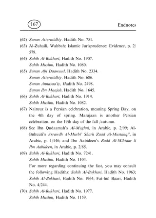 (62) Sunan Attermidhiy, Hadith No. 751.
(63) Al-Zuhaili, Wahbah: Islamic Jurisprudence: Evidence, p. 2/
579.
(64) Sahih Al-Bukhari, Hadith No. 1907.
Sahih Muslim, Hadith No. 1080.
(65) Sunan Abi Daawuud, Hadith No. 2334.
Sunan Attermidhiy, Hadith No. 686.
Sunan Annasaa'iy, Hadith No. 2498.
Sunan Ibn Maajah, Hadith No. 1645.
(66) Sahih Al-Bukhari, Hadith No. 1914.
Sahih Muslim, Hadith No. 1082.
(67) Nairuuz is a Persian celebration, meaning Spring Day, on
the 4th day of spring. Marajaan is another Persian
celebration, on the 19th day of the fall /autumn.
(68) See Ibn Qudaamah's Al-Mughni, in Arabic, p. 2/99; Al-
Buhuuti's Arrawdh Al-Murbi' Sharh Zaad Al-Mustanqi', in
Arabic, p. 1/146; and Ibn Aabideen's Radd Al-Mihtaar li
Ibn Aabideen, in Arabic, p. 2/85.
(69) Sahih Al-Bukhari, Hadith No. 7241.
Sahih Muslim, Hadith No. 1104.
For more regarding continuing the fast, you may consult
the following Hadiths: Sahih Al-Bukhari, Hadith No. 1963;
Sahih Al-Bukhari, Hadith No. 1964; Fat-hul Baari, Hadith
No. 4/244.
(70) Sahih Al-Bukhari, Hadith No. 1977.
Sahih Muslim, Hadith No. 1159.
Endnotes167
 