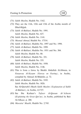 (71) Sahih Muslim, Hadith No. 1162.
(72) They are the 11th, 12th and 13th of the Arabic month of
Dhul-Hijjah.
(73) Sahih Al-Bukhari, Hadith No. 1991.
Sahih Muslim, Hadith No. 827.
(74) Sahih Muslim, Hadith No. 1141.
(75) Musnad Ahmad, Hadith No. 17514.
(76) Sahih Al-Bukhari, Hadiths No. 1997 and No. 1998.
(77) Sahih Al-Bukhari, Hadith No. 1999.
(78) Sahih Al-Bukhari, Hadiths No. 1951 and No. 304.
Sahih Muslim, Hadith No. 80.
(79) Sahih Al-Bukhari, Hadith No. 321.
Sahih Muslim, Hadith No. 335.
(80) Sahih Al-Bukhari, Hadith No. 1950.
Sahih Muslim, Hadith No. 1146.
(81) This is from a fatwa by Sheikh Abdullah Al-Jibreen, in
Fataawaa Al-Siyaam (Fatwas on Fasting), in Arabic,
compiled by Ahmad Al-Mideifer, p. 72.
(82) Sahih Al-Bukhari, Hadith No. 5195.
Sahih Muslim, Hadith No. 1026.
See Al-Qurtubi's Sharh Sahih Muslim (Explanation of Sahih
Al-Bukhari), in Arabic, 4/1727.
(83) See Ibn Katheer's Tafseer Al-Quraan Al-'Azheem
(Explaining the Great Qur'an), in Arabic, published by Bait
Al-Afkaar, p. 200.
(84) Muwatta' Maalik, Hadith No. 2/745.
Fasting Is Protection 168
 