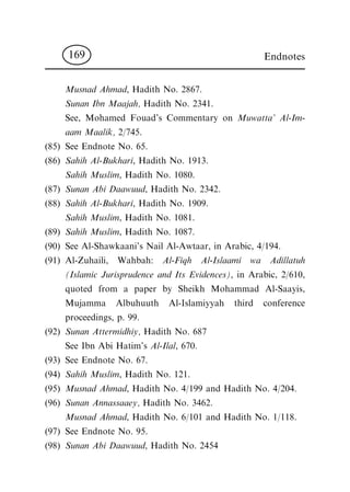 Musnad Ahmad, Hadith No. 2867.
Sunan Ibn Maajah, Hadith No. 2341.
See, Mohamed Fouad's Commentary on Muwatta' Al-Im-
aam Maalik, 2/745.
(85) See Endnote No. 65.
(86) Sahih Al-Bukhari, Hadith No. 1913.
Sahih Muslim, Hadith No. 1080.
(87) Sunan Abi Daawuud, Hadith No. 2342.
(88) Sahih Al-Bukhari, Hadith No. 1909.
Sahih Muslim, Hadith No. 1081.
(89) Sahih Muslim, Hadith No. 1087.
(90) See Al-Shawkaani's Nail Al-Awtaar, in Arabic, 4/194.
(91) Al-Zuhaili, Wahbah: Al-Fiqh Al-Islaami wa Adillatuh
(Islamic Jurisprudence and Its Evidences), in Arabic, 2/610,
quoted from a paper by Sheikh Mohammad Al-Saayis,
Mujamma Albuhuuth Al-Islamiyyah third conference
proceedings, p. 99.
(92) Sunan Attermidhiy, Hadith No. 687
See Ibn Abi Hatim's Al-Ilal, 670.
(93) See Endnote No. 67.
(94) Sahih Muslim, Hadith No. 121.
(95) Musnad Ahmad, Hadith No. 4/199 and Hadith No. 4/204.
(96) Sunan Annassaaey, Hadith No. 3462.
Musnad Ahmad, Hadith No. 6/101 and Hadith No. 1/118.
(97) See Endnote No. 95.
(98) Sunan Abi Daawuud, Hadith No. 2454
Endnotes169
 