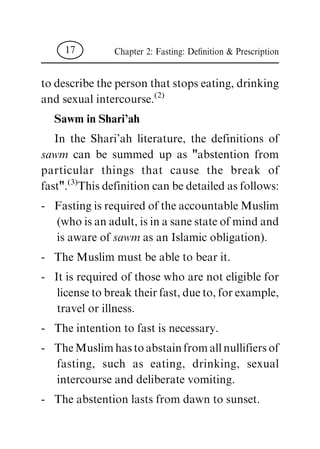 to describe the person that stops eating, drinking
and sexual intercourse.
(2)
Sawm in Shari'ah
In the Shari'ah literature, the definitions of
sawm can be summed up as "abstention from
particular things that cause the break of
fast".
(3)
This definition can be detailed as follows:
- Fasting is required of the accountable Muslim
(who is an adult, is in a sane state of mind and
is aware of sawm as an Islamic obligation).
- The Muslim must be able to bear it.
- It is required of those who are not eligible for
license to break their fast, due to, for example,
travel or illness.
- The intention to fast is necessary.
- The Muslim has to abstain from all nullifiers of
fasting, such as eating, drinking, sexual
intercourse and deliberate vomiting.
- The abstention lasts from dawn to sunset.
Chapter 2: Fasting: De®nition & Prescription17
 