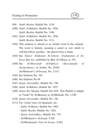 (99) Sahih Muslim, Hadith No. 1154.
(100) Sahih Al-Bukhari, Hadith No. 1926.
Sahih Muslim, Hadith No. 1109.
(101) Sahih Al-Bukhari, Hadith No. 1936.
Sahih Muslim, Hadith No. 1111.
(102) This endnote is related to an Arabic word in the original.
The word is bidnah, meaning a camel or cow which is
well-fed before sacri®ce - the plural form is budn.
(103) See Tafseer Al-Quraan Al-Azheem (Explanation of the
Great Qur'an), published by Bait Al-Afkaar, p. 576.
(104) See Al-Mawsooah Al-Fiqhiyya (Encyclopedia of
Jurisprudence), in Arabic, No. 28/60.
Al-Mirdaawi's Al-Inssaaf, No. 3/313.
(105) See Endnote No. 103.
(106) See Endnote No.84
(107) Sunan Attermidhiy, Hadith No. 720.
(108) Sahih Al-Bukhari, Hadith No. 1937.
(109) Sunan Ibn Maajah, Hadith No.1678. This Hadith is judged
as "weak" by Al-Bussairy in Al-Misbaah, No. 1/299.
(110) Sunan Attermidhiy, Hadith No. 726.
(111) For varied views on hijaamah, see:
- Sahih Al-Bukari, Hadith No. 1983.
- Sahih Muslim, Hadith No. 1202.
- Sunan Attirmidhiyy, Hadith No. 774.
- Al-Mirdaawi's Al-Insaaf, 3/302.
- Al-Shawkaani's Nail Al-Awtaar, 4/203.
Fasting Is Protection 170
 