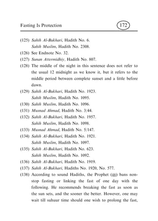 (125) Sahih Al-Bukhari, Hadith No. 6.
Sahih Muslim, Hadith No. 2308.
(126) See Endnote No. 32.
(127) Sunan Attermidhiy, Hadith No. 807.
(128) The middle of the night in this sentence does not refer to
the usual 12 midnight as we know it, but it refers to the
middle period between complete sunset and a little before
dawn.
(129) Sahih Al-Bukhari, Hadith No. 1923.
Sahih Muslim, Hadith No. 1095.
(130) Sahih Muslim, Hadith No. 1096.
(131) Musnad Ahmad, Hadith No. 3/44.
(132) Sahih Al-Bukhari, Hadith No. 1957.
Sahih Muslim, Hadith No. 1098.
(133) Musnad Ahmad, Hadith No. 5/147.
(134) Sahih Al-Bukhari, Hadith No. 1921.
Sahih Muslim, Hadith No. 1097.
(135) Sahih Al-Bukhari, Hadith No. 623.
Sahih Muslim, Hadith No. 1092.
(136) Sahih Al-Bukhari, Hadith No. 1919.
(137) Sahih Al-Bukhari, Hadiths No. 1920, No. 577.
(138) According to sound Hadiths, the Prophet (|) bans non-
stop fasting or linking the fast of one day with the
following. He recommends breaking the fast as soon as
the sun sets, and the sooner the better. However, one may
wait till suhuur time should one wish to prolong the fast,
Fasting Is Protection 172
 