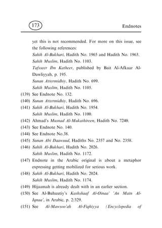 yet this is not recommended. For more on this issue, see
the following references:
Sahih Al-Bukhari, Hadith No. 1965 and Hadith No. 1963.
Sahih Muslim, Hadith No. 1103.
Tafsseer Ibn Katheer, published by Bait Al-Afkaar Al-
Dawliyyah, p. 195.
Sunan Attermidhiy, Hadith No. 699.
Sahih Muslim, Hadith No. 1105.
(139) See Endnote No. 132.
(140) Sunan Attermidhiy, Hadith No. 696.
(141) Sahih Al-Bukhari, Hadith No. 1954.
Sahih Muslim, Hadith No. 1100.
(142) Ahmad's Musnad Al-Mukathireen, Hadith No. 7240.
(143) See Endnote No. 140.
(144) See Endnote No.38.
(145) Sunan Abi Daawuud, Hadiths No. 2357 and No. 2358.
(146) Sahih Al-Bukhari, Hadith No. 2026.
Sahih Muslim, Hadith No. 1172.
(147) Endnote in the Arabic original is about a metaphor
expressing getting mobilized for serious work.
(148) Sahih Al-Bukhari, Hadith No. 2024.
Sahih Muslim, Hadith No. 1174.
(149) Hijaamah is already dealt with in an earlier section.
(150) See Al-Buhuutiy's Kashshaaf Al-Oinaa' 'An Matn Al-
Iqnaa', in Arabic, p. 2/329.
(151) See Al-Mawsoo'ah Al-Fiqhiyya (Encyclopedia of
Endnotes173
 