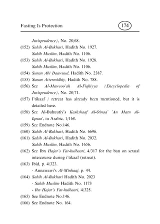 Jurisprudence), No. 28/68.
(152) Sahih Al-Bukhari, Hadith No. 1927.
Sahih Muslim, Hadith No. 1106.
(153) Sahih Al-Bukhari, Hadith No. 1928.
Sahih Muslim, Hadith No. 1106.
(154) Sunan Abi Daawuud, Hadith No. 2387.
(155) Sunan Attermidhiy, Hadith No. 788.
(156) See Al-Mawsoo'ah Al-Fiqhiyya (Encyclopedia of
Jurisprudence), No. 28/71.
(157) I'tikaaf / retreat has already been mentioned, but it is
detailed here.
(158) See Al-Buhuutiy's Kashshaaf Al-Oinaa' 'An Matn Al-
Iqnaa', in Arabic, 1/168.
(159) See Endnote No.146.
(160) Sahih Al-Bukhari, Hadith No. 6696.
(161) Sahih Al-Bukhari, Hadith No. 2032.
Sahih Muslim, Hadith No. 1656.
(162) See Ibn Hajar's Fat-hulbaari, 4/317 for the ban on sexual
intercourse during i'tikaaf (retreat).
(163) Ibid, p. 4/323.
- Annawawi's Al-Minhaaj, p. 44.
(164) Sahih Al-Bukhari Hadith No. 2023
- Sahih Muslim Hadith No. 1173
- Ibn Hajar's Fat-hulbaari, 4/325.
(165) See Endnote No.146.
(166) See Endnote No. 164.
Fasting Is Protection 174
 