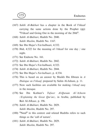 (167) Sahih Al-Bukhari has a chapter in the Book of I'tikaaf
carrying the same actions done by the Prophet (|):
"I'tikaaf and Going Out in the morning of the 20th".
(168) Sahih Al-Bukhari, Hadith No. 2040.
Sahih Muslim, Hadith No. 1167.
(169) See Ibn Hajar's Fat-hulbaari, 4/332.
(170) Ibid, 4/322 for the meaning of i'tikaaf for one day / one
night.
(171) See Endnote No. 161.
(172) Sahih Al-Bukhari, Hadith No. 2042.
(173) See Ibn Hajar's Fat-hulbaari, 4/322.
(174) Sahih Al-Bukhari, Hadith No. 2044.
(175) See Ibn Hajar's Fat-hulbaari, p. 4/334.
(176) This is based on an answer by Shaikh Ibn Jibreen in A
Dialogue on I'tikaaf, prepared by Salim Al-Juhani, p. 11.
(177) Now such facilities are available for making i'tikaaf easy
in the mosque.
(178) See Ibn Katheer's Tafseer Al-Quraan Al-'Azheem
(Explaining the Great Qur'an), in Arabic, published by
Bait Al-Afkaar, p. 196.
(179) Sahih Al-Bukhari, Hadith No. 2029.
Sahih Muslim, Hadith No. 297.
(180) "Need" in this context and related Hadiths refers to such
things as the 'call of nature'.
(181) Sahih Al-Bukhari, Hadith No. 2029.
Sahih Muslim, Hadith No. 297.
Endnotes175
 