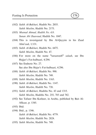 (182) Sahih Al-Bukhari, Hadith No. 2035.
Sahih Muslim, Hadith No. 2175.
(183) Musnad Ahmad, Hadith No. 4/8.
Sunan Abi Daawuud, Hadith No. 1047.
(184) This is investigated by Ibn Al-Qayyim in his Zaad
Almi'aad, 1/131.
(185) Sahih Al-Bukhari, Hadith No. 6475.
Sahih Muslim, Hadith No. 47.
(186) For more on the name "taraaweeh" salaah, see Ibn
Hajjar's Fat-hulbaari, 4/294.
(187) See Endnote No. 27.
See also Ibn Hajar's Fat-hulbaari, 4/296.
(188) Sahih Al-Bukhari, Hadith No. 990.
Sahih Muslim, Hadith No. 749.
(189) Sahih Muslim, Hadith No. 1163.
(190) Sahih Al-Bukhari, Hadith No. 1147.
Sahih Muslim, Hadith No. 738.
(191) Sahih Al-Bukhari, Hadiths No. 43 and 1315.
Sahih Muslim, Hadiths No. 255, 785 and 782.
(192) See Tafseer Ibn Katheer, in Arabic, published by Bait Al-
Afkaar, p. 1345.
(193) Ibid.
(194) Ibid., p. 1346.
Sahih Al-Bukhari, Hadith No. 4779.
Sahih Muslim, Hadith No. 2824.
(195) Sahih Muslim, Hadith No. 749.
Fasting Is Protection 176
 