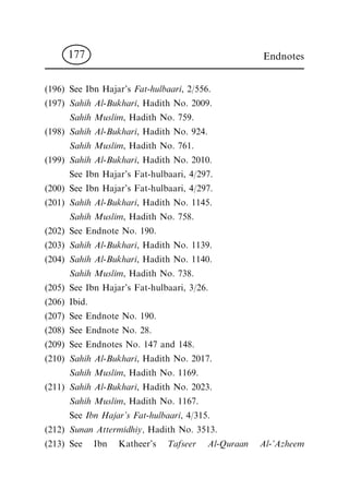 (196) See Ibn Hajar's Fat-hulbaari, 2/556.
(197) Sahih Al-Bukhari, Hadith No. 2009.
Sahih Muslim, Hadith No. 759.
(198) Sahih Al-Bukhari, Hadith No. 924.
Sahih Muslim, Hadith No. 761.
(199) Sahih Al-Bukhari, Hadith No. 2010.
See Ibn Hajar's Fat-hulbaari, 4/297.
(200) See Ibn Hajar's Fat-hulbaari, 4/297.
(201) Sahih Al-Bukhari, Hadith No. 1145.
Sahih Muslim, Hadith No. 758.
(202) See Endnote No. 190.
(203) Sahih Al-Bukhari, Hadith No. 1139.
(204) Sahih Al-Bukhari, Hadith No. 1140.
Sahih Muslim, Hadith No. 738.
(205) See Ibn Hajar's Fat-hulbaari, 3/26.
(206) Ibid.
(207) See Endnote No. 190.
(208) See Endnote No. 28.
(209) See Endnotes No. 147 and 148.
(210) Sahih Al-Bukhari, Hadith No. 2017.
Sahih Muslim, Hadith No. 1169.
(211) Sahih Al-Bukhari, Hadith No. 2023.
Sahih Muslim, Hadith No. 1167.
See Ibn Hajar's Fat-hulbaari, 4/315.
(212) Sunan Attermidhiy, Hadith No. 3513.
(213) See Ibn Katheer's Tafseer Al-Quraan Al-'Azheem
Endnotes177
 