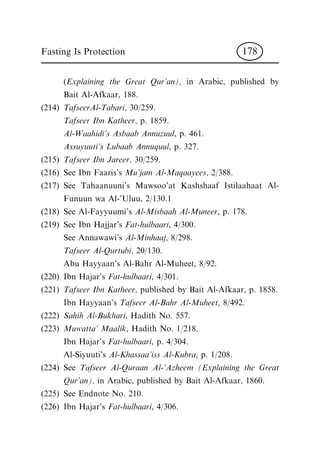 (Explaining the Great Qur'an), in Arabic, published by
Bait Al-Afkaar, 188.
(214) TafseerAl-Tabari, 30/259.
Tafseer Ibn Katheer, p. 1859.
Al-Waahidi's Asbaab Annuzuul, p. 461.
Assuyuuti's Lubaab Annuquul, p. 327.
(215) Tafseer Ibn Jareer, 30/259.
(216) See Ibn Faaris's Mu'jam Al-Maqaayees, 2/388.
(217) See Tahaanuuni's Mawsoo'at Kashshaaf Istilaahaat Al-
Funuun wa Al-'Uluu, 2/130.1
(218) See Al-Fayyuumi's Al-Misbaah Al-Muneer, p. 178.
(219) See Ibn Hajjar's Fat-hulbaari, 4/300.
See Annawawi's Al-Minhaaj, 8/298.
Tafseer Al-Qurtubi, 20/130.
Abu Hayyaan's Al-Bahr Al-Muheet, 8/92.
(220) Ibn Hajar's Fat-hulbaari, 4/301.
(221) Tafseer Ibn Katheer, published by Bait Al-Afkaar, p. 1858.
Ibn Hayyaan's Tafseer Al-Bahr Al-Muheet, 8/492.
(222) Sahih Al-Bukhari, Hadith No. 557.
(223) Muwatta' Maalik, Hadith No. 1/218.
Ibn Hajar's Fat-hulbaari, p. 4/304.
Al-Siyuuti's Al-Khassaa'iss Al-Kubra, p. 1/208.
(224) See Tafseer Al-Quraan Al-'Azheem (Explaining the Great
Qur'an), in Arabic, published by Bait Al-Afkaar, 1860.
(225) See Endnote No. 210.
(226) Ibn Hajar's Fat-hulbaari, 4/306.
Fasting Is Protection 178
 