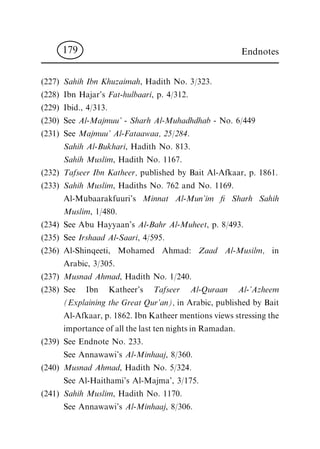 (227) Sahih Ibn Khuzaimah, Hadith No. 3/323.
(228) Ibn Hajar's Fat-hulbaari, p. 4/312.
(229) Ibid., 4/313.
(230) See Al-Majmuu' - Sharh Al-Muhadhdhab - No. 6/449
(231) See Majmuu' Al-Fataawaa, 25/284.
Sahih Al-Bukhari, Hadith No. 813.
Sahih Muslim, Hadith No. 1167.
(232) Tafseer Ibn Katheer, published by Bait Al-Afkaar, p. 1861.
(233) Sahih Muslim, Hadiths No. 762 and No. 1169.
Al-Mubaarakfuuri's Minnat Al-Mun'im ® Sharh Sahih
Muslim, 1/480.
(234) See Abu Hayyaan's Al-Bahr Al-Muheet, p. 8/493.
(235) See Irshaad Al-Saari, 4/595.
(236) Al-Shinqeeti, Mohamed Ahmad: Zaad Al-Musilm, in
Arabic, 3/305.
(237) Musnad Ahmad, Hadith No. 1/240.
(238) See Ibn Katheer's Tafseer Al-Quraan Al-'Azheem
(Explaining the Great Qur'an), in Arabic, published by Bait
Al-Afkaar, p. 1862. Ibn Katheer mentions views stressing the
importance of all the last ten nights in Ramadan.
(239) See Endnote No. 233.
See Annawawi's Al-Minhaaj, 8/360.
(240) Musnad Ahmad, Hadith No. 5/324.
See Al-Haithami's Al-Majma', 3/175.
(241) Sahih Muslim, Hadith No. 1170.
See Annawawi's Al-Minhaaj, 8/306.
Endnotes179
 