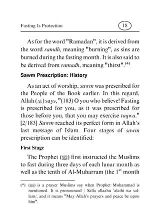 Asfortheword"Ramadan",itisderivedfrom
the word ramdh, meaning "burning", as sins are
burnedduringthefastingmonth.Itisalsosaidto
be derived from ramadh, meaning "thirst".(4)
Sawm Prescription: History
Asanactofworship,sawm wasprescribedfor
the People of the Book earlier. In this regard,
Allah(N)says,"(183)Oyouwhobelieve!Fasting
is prescribed for you, as it was prescribed for
those before you, that you may exercise taqwa."
[2/183] Sawm reached its perfect form in Allah's
last message of Islam. Four stages of sawm
prescription can be identified:
First Stage
The Prophet (|) first instructed the Muslims
to fast during three days of each lunar month as
well as the tenth of Al-Muharram (the 1st month
(*) (|) is a prayer Muslims say when Prophet Mohammad is
mentioned. It is pronounced / Salla allaahu 'alaihi wa sal-
lam/, and it means "May Allah's prayers and peace be upon
him".
Fasting Is Protection 18
 