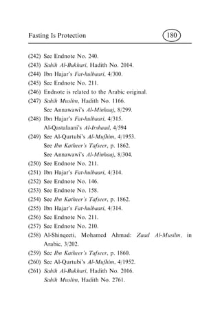 (242) See Endnote No. 240.
(243) Sahih Al-Bukhari, Hadith No. 2014.
(244) Ibn Hajar's Fat-hulbaari, 4/300.
(245) See Endnote No. 211.
(246) Endnote is related to the Arabic original.
(247) Sahih Muslim, Hadith No. 1166.
See Annawawi's Al-Minhaaj, 8/299.
(248) Ibn Hajar's Fat-hulbaari, 4/315.
Al-Qastalaani's Al-Irshaad, 4/594
(249) See Al-Qurtubi's Al-Mufhim, 4/1953.
See Ibn Katheer's Tafseer, p. 1862.
See Annawawi's Al-Minhaaj, 8/304.
(250) See Endnote No. 211.
(251) Ibn Hajar's Fat-hulbaari, 4/314.
(252) See Endnote No. 146.
(253) See Endnote No. 158.
(254) See Ibn Katheer's Tafseer, p. 1862.
(255) Ibn Hajar's Fat-hulbaari, 4/314.
(256) See Endnote No. 211.
(257) See Endnote No. 210.
(258) Al-Shinqeeti, Mohamed Ahmad: Zaad Al-Musilm, in
Arabic, 3/202.
(259) See Ibn Katheer's Tafseer, p. 1860.
(260) See Al-Qurtubi's Al-Mufhim, 4/1952.
(261) Sahih Al-Bukhari, Hadith No. 2016.
Sahih Muslim, Hadith No. 2761.
Fasting Is Protection 180
 