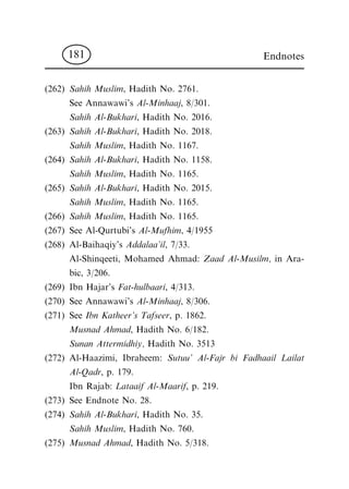 (262) Sahih Muslim, Hadith No. 2761.
See Annawawi's Al-Minhaaj, 8/301.
Sahih Al-Bukhari, Hadith No. 2016.
(263) Sahih Al-Bukhari, Hadith No. 2018.
Sahih Muslim, Hadith No. 1167.
(264) Sahih Al-Bukhari, Hadith No. 1158.
Sahih Muslim, Hadith No. 1165.
(265) Sahih Al-Bukhari, Hadith No. 2015.
Sahih Muslim, Hadith No. 1165.
(266) Sahih Muslim, Hadith No. 1165.
(267) See Al-Qurtubi's Al-Mufhim, 4/1955
(268) Al-Baihaqiy's Addalaa'il, 7/33.
Al-Shinqeeti, Mohamed Ahmad: Zaad Al-Musilm, in Ara-
bic, 3/206.
(269) Ibn Hajar's Fat-hulbaari, 4/313.
(270) See Annawawi's Al-Minhaaj, 8/306.
(271) See Ibn Katheer's Tafseer, p. 1862.
Musnad Ahmad, Hadith No. 6/182.
Sunan Attermidhiy, Hadith No. 3513
(272) Al-Haazimi, Ibraheem: Sutuu' Al-Fajr bi Fadhaail Lailat
Al-Qadr, p. 179.
Ibn Rajab: Lataaif Al-Maarif, p. 219.
(273) See Endnote No. 28.
(274) Sahih Al-Bukhari, Hadith No. 35.
Sahih Muslim, Hadith No. 760.
(275) Musnad Ahmad, Hadith No. 5/318.
Endnotes181
 