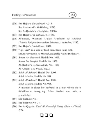 (276) Ibn Hajjar's Fat-hulbaari, 4/313.
See Annawawi's Al-Minhaaj, 6/283.
See Al-Qurtubi's Al-Mufhim, 3/1306.
(277) Ibn Hajar's Fat-hulbaari, p. 3/430.
(278) Al-Zuhaili, Wahbah: Al-Fiqh Al-Islaami wa Adillatuh
(Islamic Jurisprudence and Its Evidences), in Arabic, 1/142.
(279) Ibn Hajar's Fat-hulbaari, 3/431.
(280) "Iqt / Aqt" is a kind of food made from sour milk.
See Al-Fayyuumi's Al-Misbaah, an Arabic-Arabic Dictionary.
(281) Sunan Abi Daawood, Hadith No. 1609.
Sunan Ibn Maajah, Hadith No. 1827.
Al-Haakim's Al-Mustadrak, No. 1/409
Al-Albaani's Al-Irwaa', 3/232.
(282) Sahih Al-Bukhari, Hadith No. 1503.
Sahih Muslim, Hadith No. 984.
(283) Sahih Al-Bukhari, Hadith No. 1506.
Sahih Muslim, Hadith No. 985.
A mahram is either her husband or a man whom she is
forbidden to marry, e.g. father, brother, son, uncle or
grandfather.
(284) See Endnote No. 1.
(285) See Endnote No. 31.
(286) Ibn Al-Qayyim: Zaad Al-Meeaad ® Hadyy Khair Al-'Ibaad,
2/28.
c c c
Fasting Is Protection 182
 