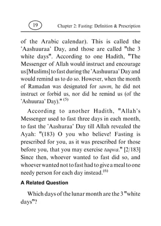 of the Arabic calendar). This is called the
'Aashuuraa' Day, and those are called "the 3
white days". According to one Hadith, "The
Messenger of Allah would instruct and encourage
us[Muslims]tofastduringthe'Aashuuraa'Dayand
would remind us to do so. However, when the month
of Ramadan was designated for sawm, he did not
instruct or forbid us, nor did he remind us (of the
'Ashuuraa' Day)." (5)
According to another Hadith, "Allah's
Messenger used to fast three days in each month,
to fast the 'Aashuraa' Day till Allah revealed the
Ayah: "(183) O you who believe! Fasting is
prescribed for you, as it was prescribed for those
before you, that you may exercise taqwa." [2/183]
Since then, whoever wanted to fast did so, and
whoeverwantednottofasthadtogiveamealtoone
needy person for each day instead.(6)
A Related Question
Whichdaysofthelunarmontharethe3"white
days"?
Chapter 2: Fasting: De®nition & Prescription19
 
