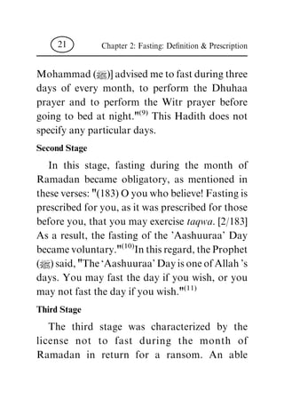 Mohammad(|)]advisedmetofastduringthree
days of every month, to perform the Dhuhaa
prayer and to perform the Witr prayer before
going to bed at night."(9) This Hadith does not
specifyanyparticulardays.
Second Stage
In this stage, fasting during the month of
Ramadan became obligatory, as mentioned in
theseverses:"(183)Oyouwhobelieve!Fastingis
prescribedforyou,asitwasprescribedforthose
beforeyou,thatyoumayexercisetaqwa.[2/183]
As a result, the fasting of the 'Aashuuraa' Day
becamevoluntary."(10)Inthisregard,theProphet
(|)said,"The`Aashuuraa'DayisoneofAllah's
days. You may fast the day if you wish, or you
maynotfastthedayifyouwish."(11)
Third Stage
The third stage was characterized by the
license not to fast during the month of
Ramadan in return for a ransom. An able
Chapter 2: Fasting: De®nition& Prescription21
 