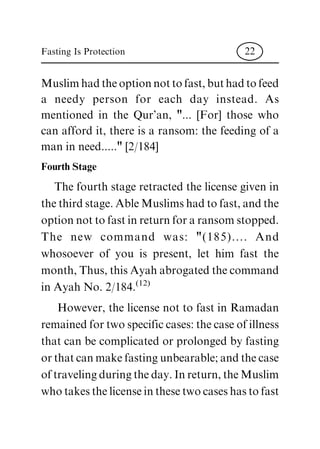 Muslimhadtheoptionnottofast,buthadtofeed
a needy person for each day instead. As
mentioned in the Qur'an, "... [For] those who
canaffordit,thereisaransom:thefeedingofa
maninneed....."[2/184]
Fourth Stage
Thefourthstageretractedthelicensegivenin
thethirdstage.AbleMuslimshadtofast,andthe
optionnottofastinreturnforaransomstopped.
The new command was: "(185).... And
whosoever of you is present, let him fast the
month,Thus,thisAyahabrogatedthecommand
inAyahNo.2/184.(12)
However,thelicensenottofastinRamadan
remainedfortwospecificcases:thecaseofillness
thatcanbecomplicatedorprolongedbyfasting
orthatcanmakefastingunbearable;andthecase
oftravelingduringtheday.Inreturn,theMuslim
whotakesthelicenseinthesetwocaseshastofast
Fasting Is Protection 22
 