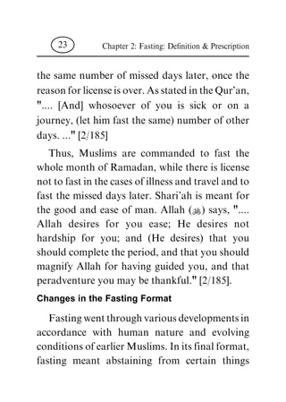 the same number of missed days later, once the
reason for license is over. As stated in the Qur'an,
".... [And] whosoever of you is sick or on a
journey, (let him fast the same) number of other
days. ..." [2/185]
Thus, Muslims are commanded to fast the
whole month of Ramadan, while there is license
not to fast in the cases of illness and travel and to
fast the missed days later. Shari'ah is meant for
the good and ease of man. Allah (N) says, "....
Allah desires for you ease; He desires not
hardship for you; and (He desires) that you
should complete the period, and that you should
magnify Allah for having guided you, and that
peradventure you may be thankful." [2/185].
Changes in the Fasting Format
Fasting went through various developments in
accordance with human nature and evolving
conditions of earlier Muslims. In its final format,
fasting meant abstaining from certain things
Chapter 2: Fasting: De®nition & Prescription23
 