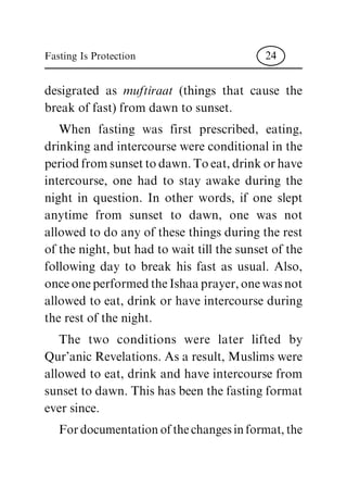 desigrated as muftiraat (things that cause the
break of fast) from dawn to sunset.
When fasting was first prescribed, eating,
drinking and intercourse were conditional in the
period from sunset to dawn. Toeat, drink or have
intercourse, one had to stay awake during the
night in question. In other words, if one slept
anytime from sunset to dawn, one was not
allowed to do any of these things during the rest
of the night, but had to wait till the sunset of the
following day to break his fast as usual. Also,
onceoneperformedtheIshaaprayer,onewasnot
allowed to eat, drink or have intercourse during
the rest of the night.
The two conditions were later lifted by
Qur'anic Revelations. As a result, Muslims were
allowed to eat, drink and have intercourse from
sunset to dawn. This has been the fasting format
ever since.
Fordocumentationofthechangesinformat,the
Fasting Is Protection 24
 