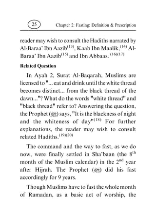 reader may wish to consult the Hadiths narrated by
Al-Baraa' Ibn Aazib
(13)
, Kaab Ibn Maalik,
(14)
Al-
Baraa' Ibn Aazib
(15)
and Ibn Abbaas.
(16)(17)
Related Question
In Ayah 2, Surat Al-Baqarah, Muslims are
licensed to "... eat and drink until the white thread
becomes distinct... from the black thread of the
dawn..."? What do the words "white thread" and
"black thread" refer to? Answering the question,
the Prophet (|) says, "It is the blackness of night
and the whiteness of day"
(18)
For further
explanations, the reader may wish to consult
related Hadiths.
(19)(20)
The command and the way to fast, as we do
now, were finally settled in Sha'baan (the 8
th
month of the Muslim calendar) in the 2
nd
year
after Hijrah. The Prophet (|) did his fast
accordingly for 9 years.
Though Muslims have to fast the whole month
of Ramadan, as a basic act of worship, the
Chapter 2: Fasting: De®nition & Prescription25
 
