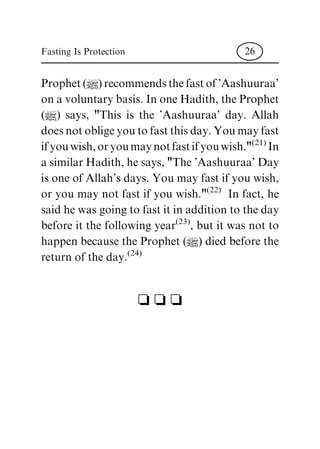 Prophet(|)recommendsthefastof'Aashuuraa'
on a voluntary basis. In one Hadith, the Prophet
(|) says, "This is the 'Aashuuraa' day. Allah
does not oblige you to fast this day. You may fast
ifyouwish,oryoumaynotfastifyouwish."(21)
In
a similar Hadith, he says, "The 'Aashuuraa' Day
is one of Allah's days. You may fast if you wish,
or you may not fast if you wish."(22)
In fact, he
said he was going to fast it in addition to the day
before it the following year(23)
, but it was not to
happen because the Prophet (|) died before the
return of the day.(24)
c c c
Fasting Is Protection 26
 