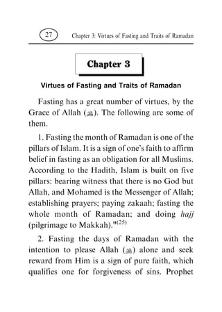 Chapter 3
Virtues of Fasting and Traits of Ramadan
Fasting has a great number of virtues, by the
Grace of Allah (N). The following are some of
them.
1.FastingthemonthofRamadanisoneofthe
pillarsofIslam.Itisasignofone'sfaithtoaffirm
belief in fasting as an obligation for all Muslims.
According to the Hadith, Islam is built on five
pillars: bearing witness that there is no God but
Allah, and Mohamed is the Messenger of Allah;
establishing prayers; paying zakaah; fasting the
whole month of Ramadan; and doing hajj
(pilgrimage to Makkah)."(25)
2. Fasting the days of Ramadan with the
intention to please Allah (N) alone and seek
reward from Him is a sign of pure faith, which
qualifies one for forgiveness of sins. Prophet
Chapter 3: Virtues of Fasting and Traits of Ramadan27
 
