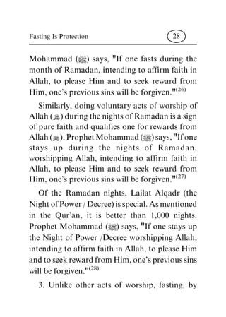 Mohammad (|) says, "If one fasts during the
monthofRamadan,intendingtoaffirmfaithin
Allah, to please Him and to seek reward from
Him,one'sprevioussinswillbeforgiven."(26)
Similarly, doing voluntary acts of worship of
Allah(N)duringthenightsofRamadanisasign
ofpurefaithandqualifiesoneforrewardsfrom
Allah(N).ProphetMohammad(|)says,"Ifone
stays up during the nights of Ramadan,
worshipping Allah, intending to affirm faith in
Allah, to please Him and to seek reward from
Him,one'sprevioussinswillbeforgiven."(27)
Of the Ramadan nights, Lailat Alqadr (the
NightofPower/Decree)isspecial.Asmentioned
in the Qur'an, it is better than 1,000 nights.
Prophet Mohammad (|) says, "If one stays up
the Night of Power /Decree worshipping Allah,
intendingtoaffirmfaithinAllah,topleaseHim
andtoseekrewardfromHim,one'sprevioussins
willbeforgiven."(28)
3. Unlike other acts of worship, fasting, by
Fasting Is Protection 28
 